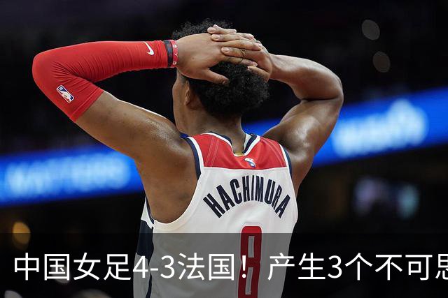 中国女足4-3法国！产生3个不可思议 爆冷巴西有戏 1/4决赛时间确定
