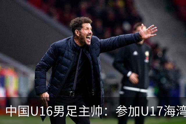 中国U16男足主帅：参加U17海湾杯是宝贵的锻炼机会