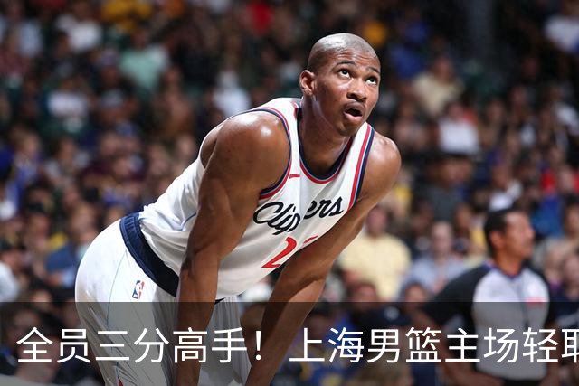 全员三分高手！上海男篮主场轻取广东
