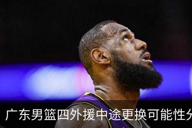 广东男篮四外援中途更换可能性分析