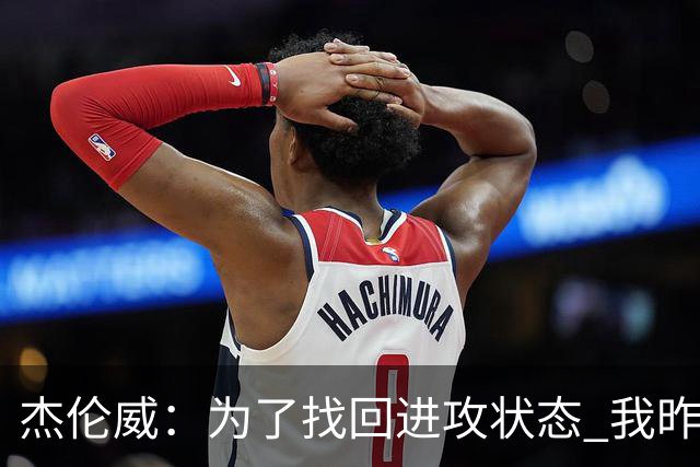 杰伦威：为了找回进攻状态 我昨天特意看了自己的比赛集锦