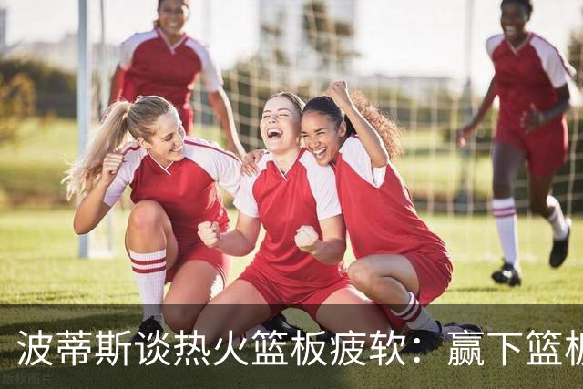 波蒂斯谈热火篮板疲软：赢下篮板才能赢球