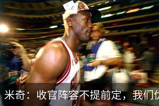 米奇：收官阵容不提前定，我们优秀的球员太多