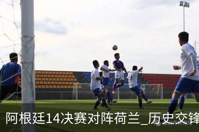 阿根廷1/4决赛对阵荷兰 历史交锋战绩阿根廷稍占优