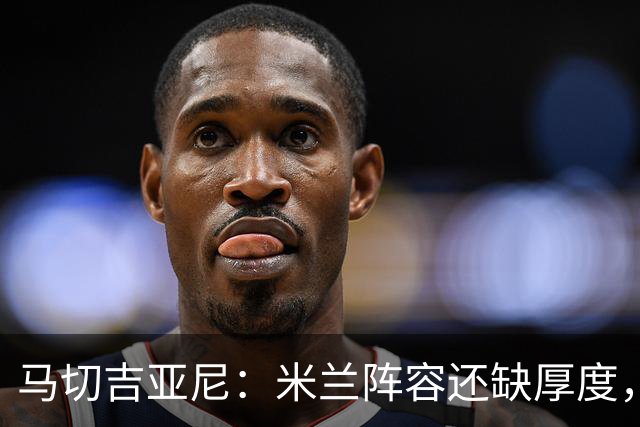 马切吉亚尼：米兰阵容还缺厚度，卡马尔达没办法当拉莫斯替补