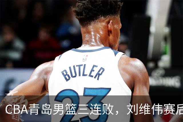 CBA青岛男篮三连败，刘维伟赛后点名2人是输球关键，球迷也无奈
